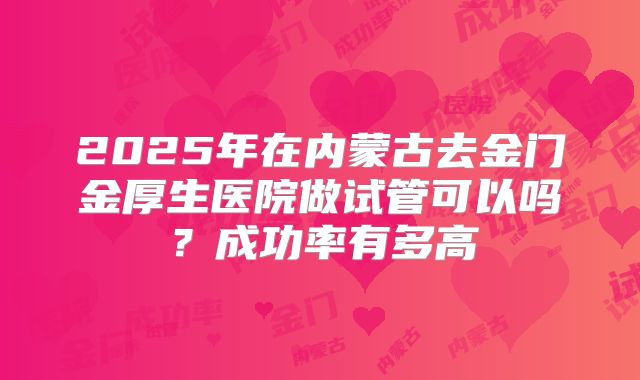 2025年在内蒙古去金门金厚生医院做试管可以吗?成功率有多高
