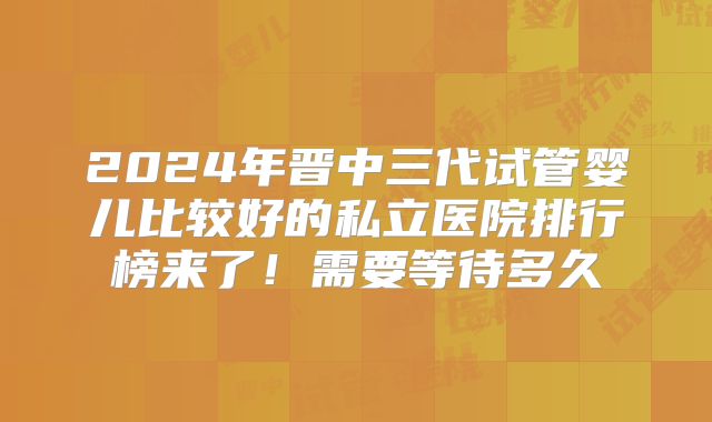 2024年晋中三代试管婴儿比较好的私立医院排行榜来了！需要等待多久