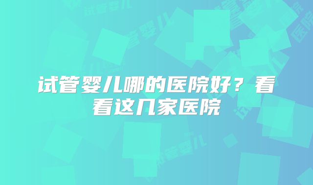 试管婴儿哪的医院好？看看这几家医院