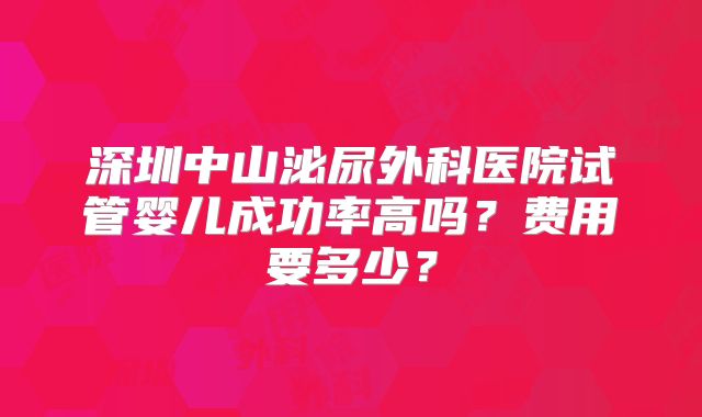 深圳中山泌尿外科医院试管婴儿成功率高吗?费用要多少?