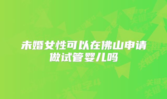 未婚女性可以在佛山申请做试管婴儿吗