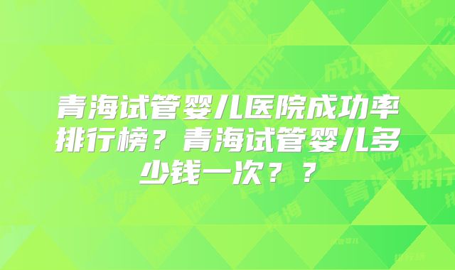 青海试管婴儿医院成功率排行榜?青海试管婴儿多少钱一次??