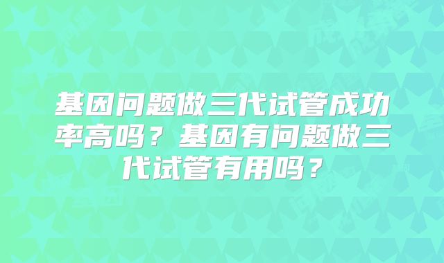 基因问题做三代试管成功率高吗?基因有问题做三代试管有用吗?