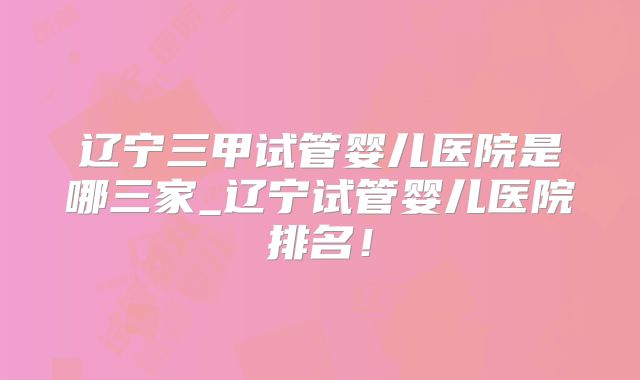 辽宁三甲试管婴儿医院是哪三家_辽宁试管婴儿医院排名!