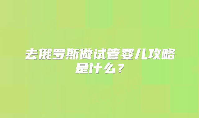 去俄罗斯做试管婴儿攻略是什么？