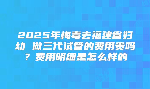 2025年梅毒去福建省妇幼 做三代试管的费用贵吗？费用明细是怎么样的