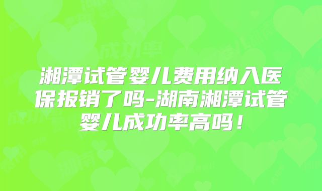 湘潭试管婴儿费用纳入医保报销了吗-湖南湘潭试管婴儿成功率高吗!