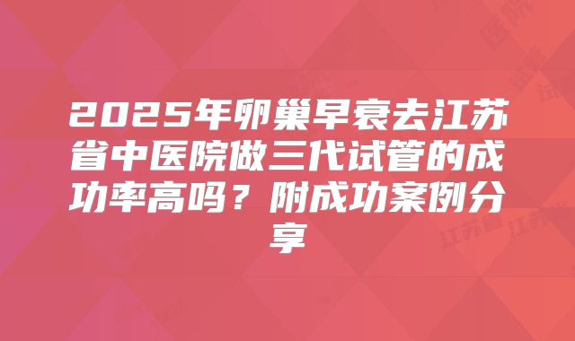 2025年卵巢早衰去江苏省中医院做三代试管的成功率高吗？附成功案例分享