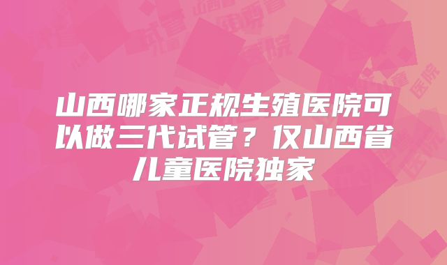山西哪家正规生殖医院可以做三代试管？仅山西省儿童医院独家