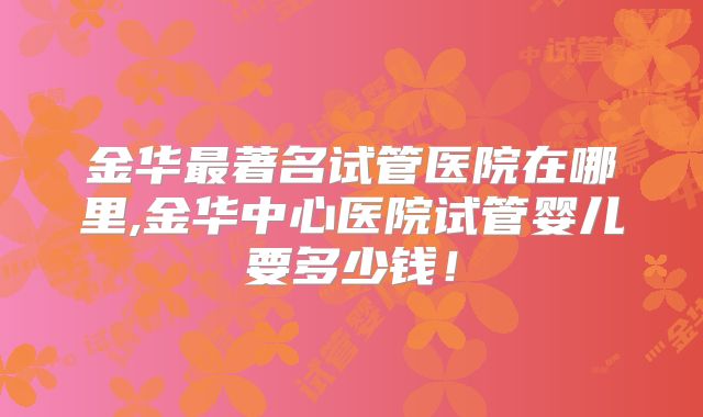 金华最著名试管医院在哪里,金华中心医院试管婴儿要多少钱！
