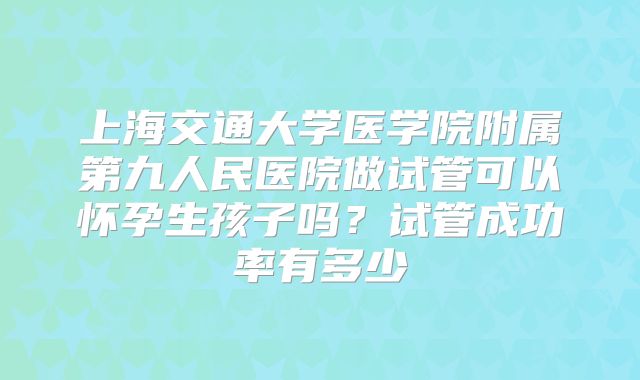 上海交通大学医学院附属第九人民医院做试管可以怀孕生孩子吗?试管成功率有多少
