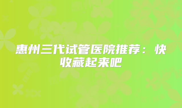惠州三代试管医院推荐：快收藏起来吧