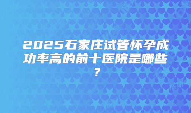 2025石家庄试管怀孕成功率高的前十医院是哪些？