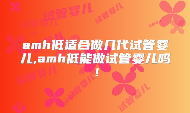 amh低适合做几代试管婴儿,amh低能做试管婴儿吗!