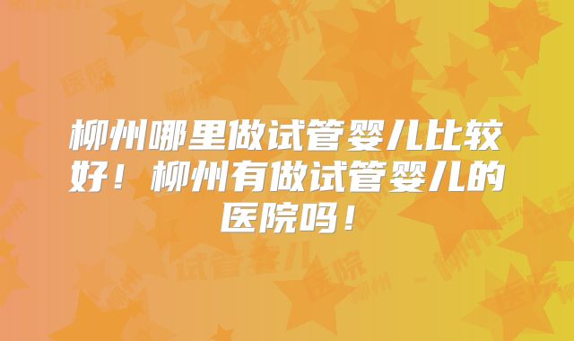 柳州哪里做试管婴儿比较好!柳州有做试管婴儿的医院吗!