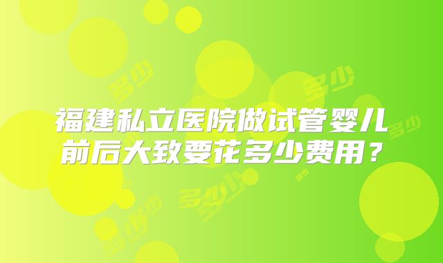 福建私立医院做试管婴儿前后大致要花多少费用?