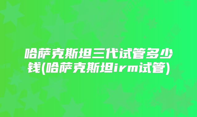哈萨克斯坦三代试管多少钱(哈萨克斯坦irm试管)