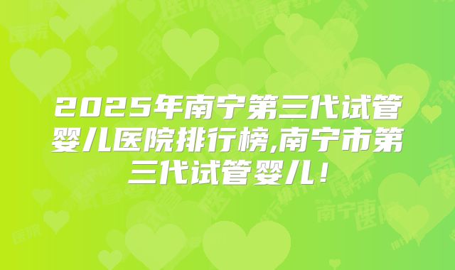 2025年南宁第三代试管婴儿医院排行榜,南宁市第三代试管婴儿！