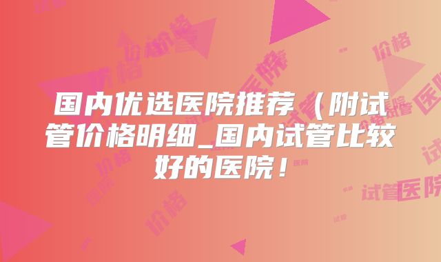 国内优选医院推荐(附试管价格明细_国内试管比较好的医院!