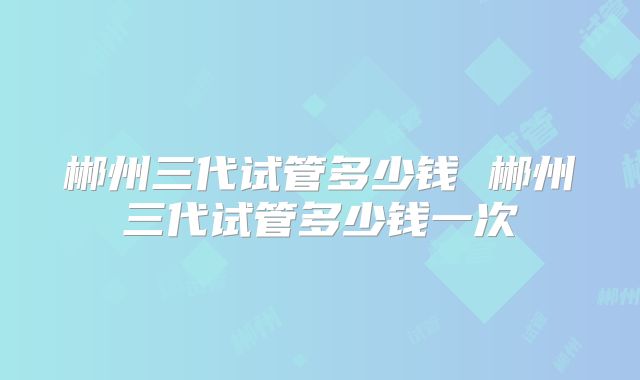 郴州三代试管多少钱 郴州三代试管多少钱一次