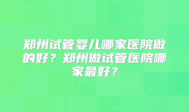 郑州试管婴儿哪家医院做的好？郑州做试管医院哪家最好？