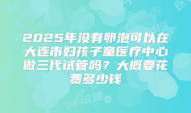 2025年没有卵泡可以在大连市妇孩子童医疗中心做三代试管吗？大概要花费多少钱