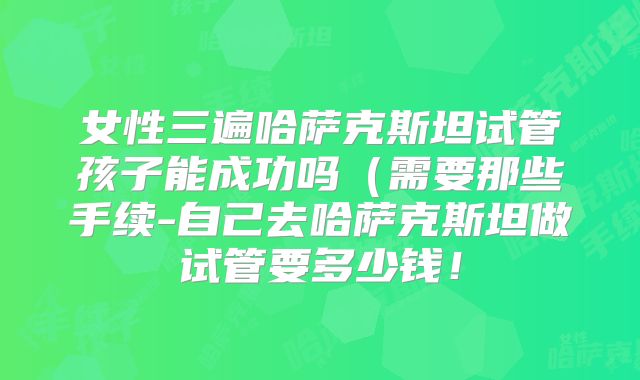 女性三遍哈萨克斯坦试管孩子能成功吗(需要那些手续-自己去哈萨克斯坦做试管要多少钱!
