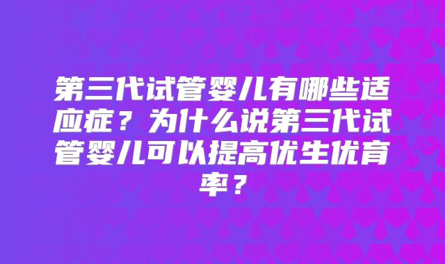 第三代试管婴儿有哪些适应症?为什么说第三代试管婴儿可以提高优生优育率?