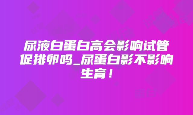 尿液白蛋白高会影响试管促排卵吗_尿蛋白影不影响生育！
