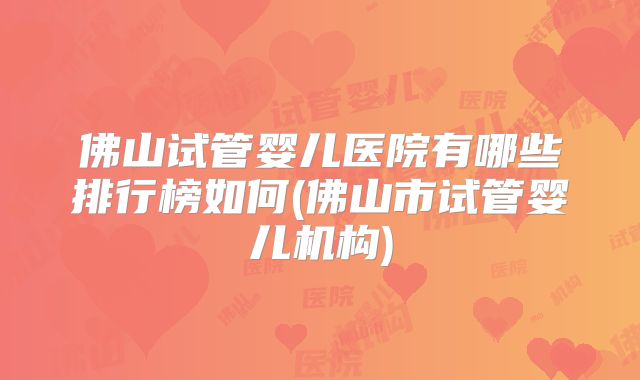 佛山试管婴儿医院有哪些排行榜如何(佛山市试管婴儿机构)