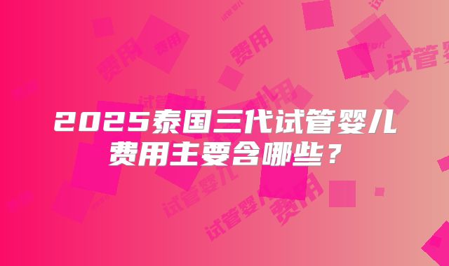 2025泰国三代试管婴儿费用主要含哪些?