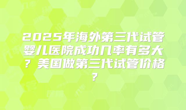 2025年海外第三代试管婴儿医院成功几率有多大？美国做第三代试管价格？