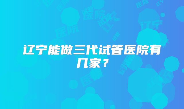 辽宁能做三代试管医院有几家?