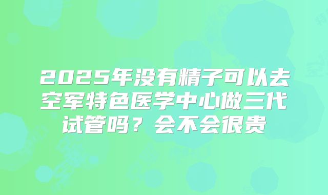 2025年没有精子可以去空军特色医学中心做三代试管吗?会不会很贵
