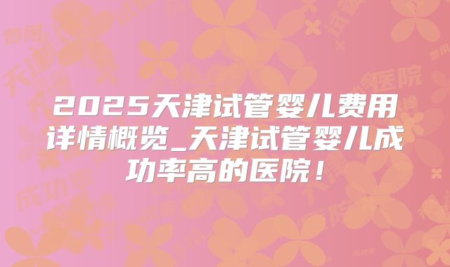 2025天津试管婴儿费用详情概览_天津试管婴儿成功率高的医院!