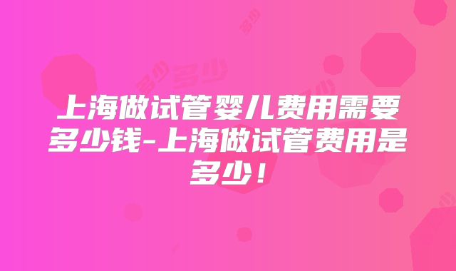 上海做试管婴儿费用需要多少钱-上海做试管费用是多少！