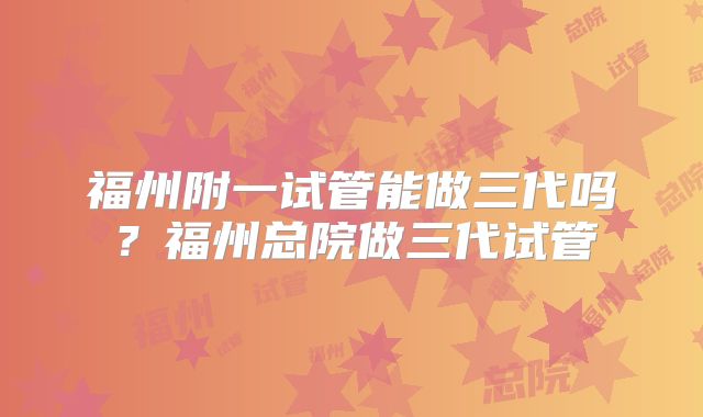 福州附一试管能做三代吗?福州总院做三代试管