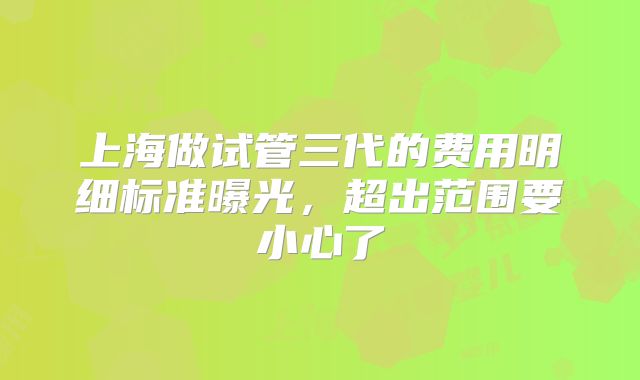 上海做试管三代的费用明细标准曝光,超出范围要小心了