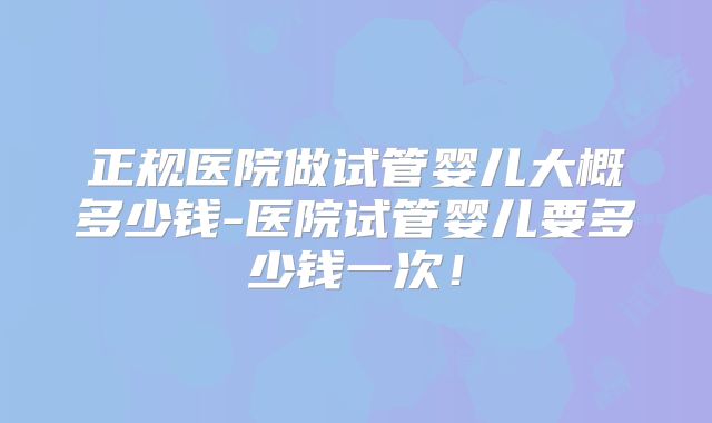 正规医院做试管婴儿大概多少钱-医院试管婴儿要多少钱一次！