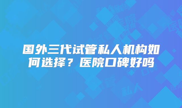 国外三代试管私人机构如何选择?医院口碑好吗