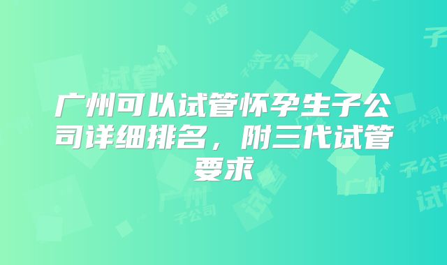 广州可以试管怀孕生子公司详细排名,附三代试管要求