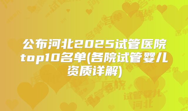 公布河北2025试管医院top10名单(各院试管婴儿资质详解)