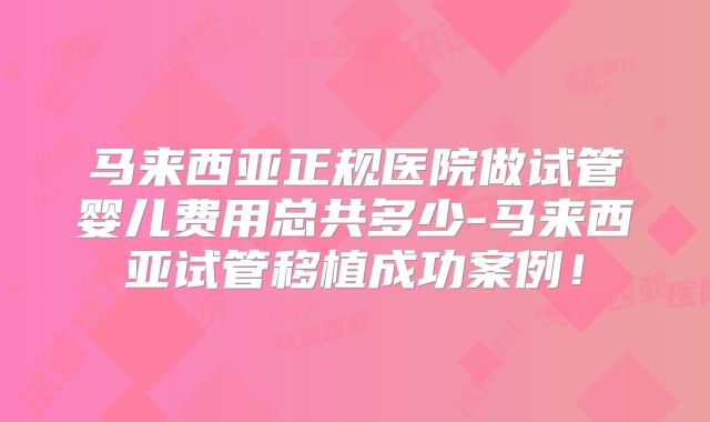 马来西亚正规医院做试管婴儿费用总共多少-马来西亚试管移植成功案例！
