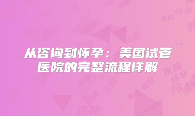 从咨询到怀孕：美国试管医院的完整流程详解
