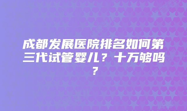 成都发展医院排名如何第三代试管婴儿？十万够吗？