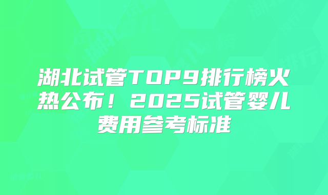 湖北试管TOP9排行榜火热公布!2025试管婴儿费用参考标准