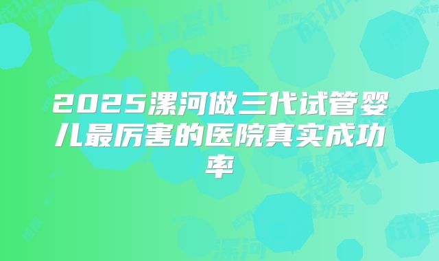2025漯河做三代试管婴儿最厉害的医院真实成功率