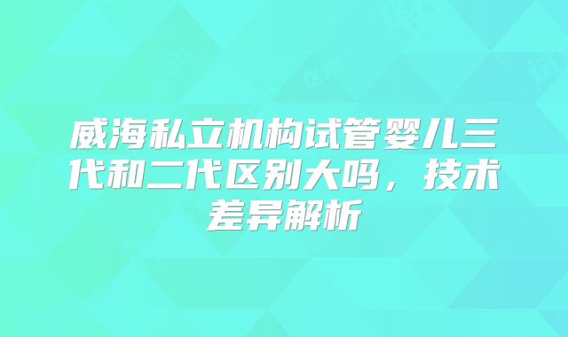 威海私立机构试管婴儿三代和二代区别大吗，技术差异解析