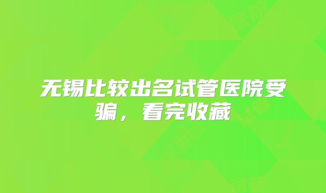 无锡比较出名试管医院受骗，看完收藏