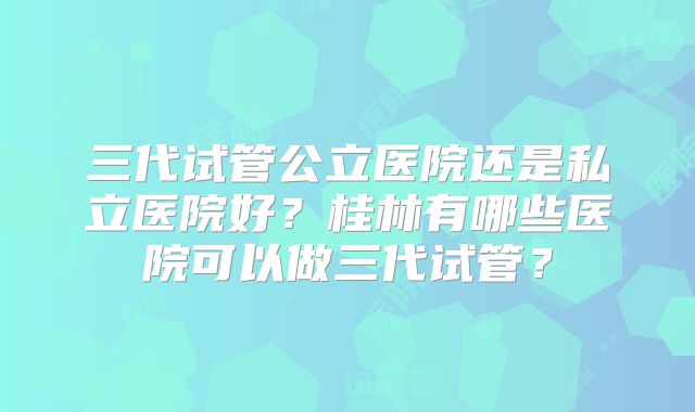 三代试管公立医院还是私立医院好？桂林有哪些医院可以做三代试管？